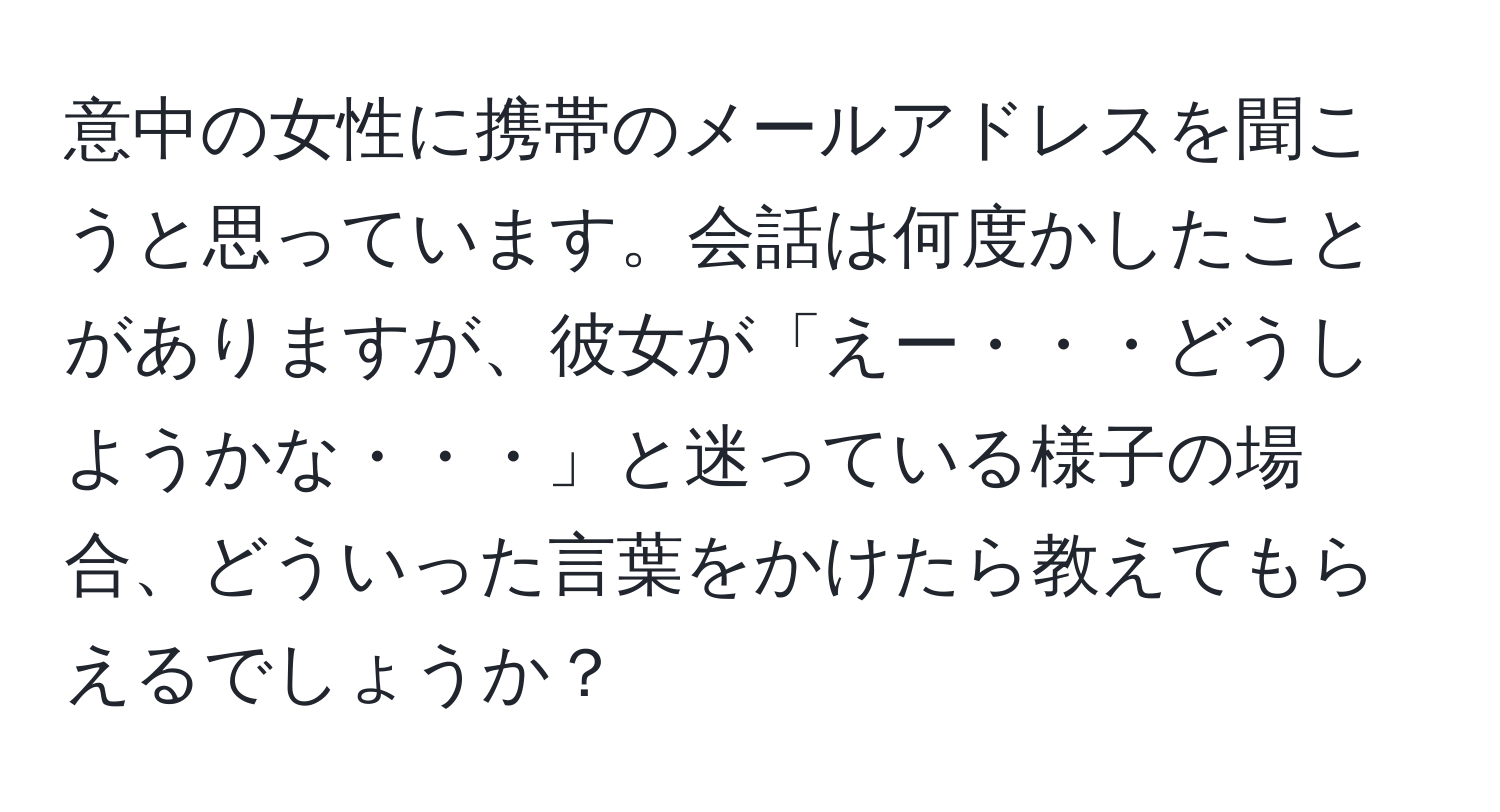 意中の女性に携帯のメールアドレスを聞こうと思っています。会話は何度かしたことがありますが、彼女が「えー・・・どうしようかな・・・」と迷っている様子の場合、どういった言葉をかけたら教えてもらえるでしょうか？