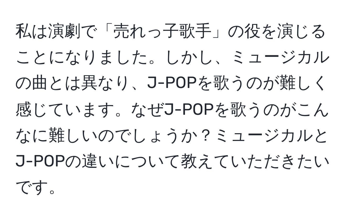 私は演劇で「売れっ子歌手」の役を演じることになりました。しかし、ミュージカルの曲とは異なり、J-POPを歌うのが難しく感じています。なぜJ-POPを歌うのがこんなに難しいのでしょうか？ミュージカルとJ-POPの違いについて教えていただきたいです。