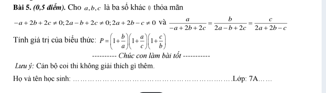 (0,5 điểm). Cho a, b, c là ba số khác 0 thỏa mãn
-a+2b+2c!= 0; 2a-b+2c!= 0; 2a+2b-c!= 0 và  a/-a+2b+2c = b/2a-b+2c = c/2a+2b-c 
Tính giá trị của biểu thức: P=(1+ b/a )(1+ a/c )(1+ c/b )
_Chúc con làm bài tốt_ 
Lưu ý: Cán bộ coi thi không giải thích gì thêm. 
Họ và tên học sinh: _.Lớp: 7A....