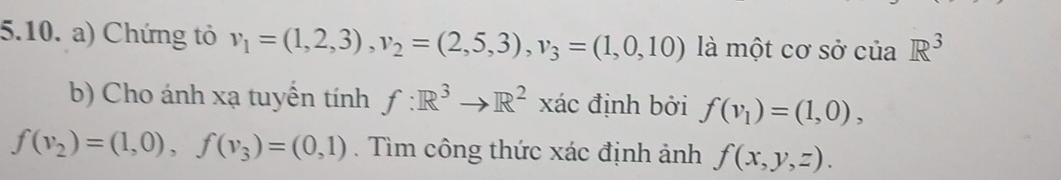 Chứng tỏ v_1=(1,2,3), v_2=(2,5,3), v_3=(1,0,10) là một cơ sở của R^3
b) Cho ánh xạ tuyển tính f:R^3to R^2 xác định bởi f(v_1)=(1,0),
f(v_2)=(1,0), f(v_3)=(0,1). Tìm công thức xác định ảnh f(x,y,z).