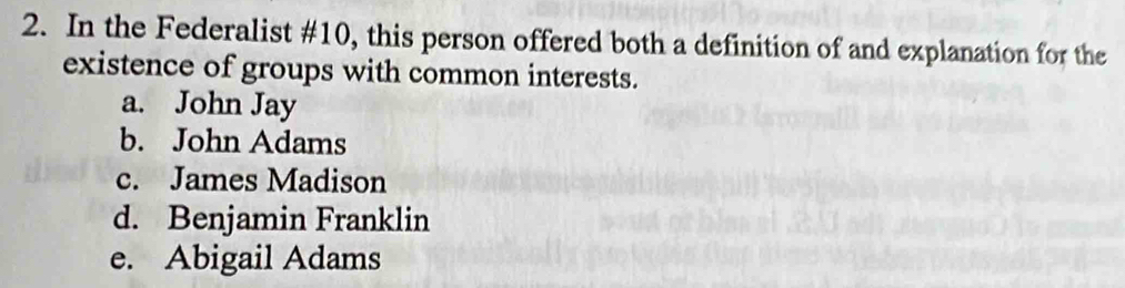 In the Federalist # 10, this person offered both a definition of and explanation for the
existence of groups with common interests.
a. John Jay
b. John Adams
c. James Madison
d. Benjamin Franklin
e. Abigail Adams