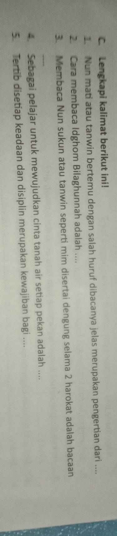 Lengkapi kalimat berikut ini! 
. Nun mati atau tanwin bertemu dengan salah huruf dibacanya jelas merupakan pengertian dari .... 
2. Cara membaca Idghom Bilaghunnah adalah .... 
3. Membaca Nun sukun atau tanwin seperti mim disertai dengung selama 2 harokat adalah bacaan 
_ 
4. Sebagai pelajar untuk mewujudkan cinta tanah air setiap pekan adalah .... 
5. Tertib disetiap keadaan dan disiplin merupakan kewajiban bagi ....