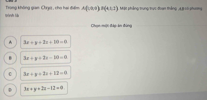 Cầu 3
Trong không gian Oxyz , cho hai điểm A(1;0;0); B(4;1;2). Mặt phầng trung trực đoạn thẳng AB có phương
trình là
Chọn một đáp án đúng
A 3x+y+2z+10=0.
B 3x+y+2z-10=0.
C 3x+y+2z+12=0.
D 3x+y+2z-12=0.