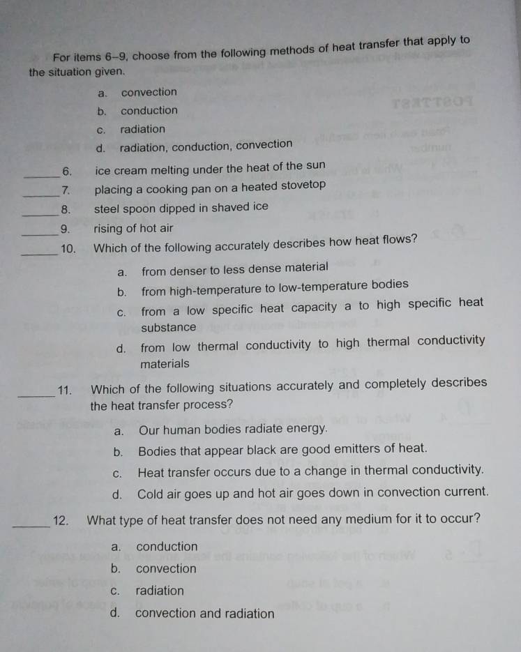 For items 6-9, choose from the following methods of heat transfer that apply to
the situation given.
a. convection
b. conduction
c. radiation
d. radiation, conduction, convection
_
6. ice cream melting under the heat of the sun
_
7. placing a cooking pan on a heated stovetop
_
8. steel spoon dipped in shaved ice 
_9. rising of hot air
_
10. Which of the following accurately describes how heat flows?
a. from denser to less dense material
b. from high-temperature to low-temperature bodies
c. from a low specific heat capacity a to high specific heat
substance
d. from low thermal conductivity to high thermal conductivity
materials
_
11. Which of the following situations accurately and completely describes
the heat transfer process?
a. Our human bodies radiate energy.
b. Bodies that appear black are good emitters of heat.
c. Heat transfer occurs due to a change in thermal conductivity.
d. Cold air goes up and hot air goes down in convection current.
_12. What type of heat transfer does not need any medium for it to occur?
a. conduction
b. convection
c. radiation
d. convection and radiation