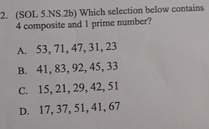 (SOL 5.NS.2b) Which selection below contains
4 composite and 1 prime number?
A. 53, 71, 47, 31, 23
B. 41, 83, 92, 45, 33
C. 15, 21, 29, 42, 51
D. 17, 37, 51, 41, 67