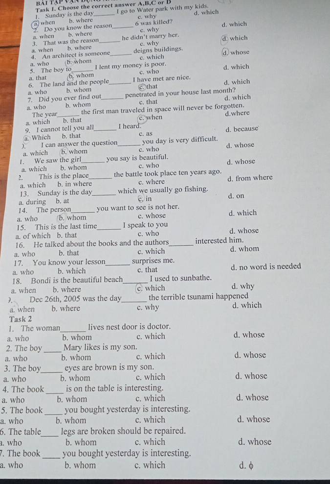 bai tập vạn độ
Task 1. Choose the correct answer A,B,C or D
1. Sunday is the day I go to Water park with my kids.
a) when b. where_ c. why d. which
2. Do you know the reason 6 was killed?
a. when b. where _c. why d. which
3. That was the reason he didn't marry her.
a. when b. where _c. why d. which
4. An architect is someone deigns buildings.
a. who b. whom _c. which d. whose
5. The boy to I lent my money is poor.
a. that b. whom c. who d. which
6. The land and the people I have met are nice.
a. who b. whom _C that d. which
7. Did you ever find out_ penetrated in your house last month?
a. who b. whom c. that d. which
The year the first man traveled in space will never be forgotten.
a. which _b. that c. when d. where
9. I cannot tell you all I heard.
a. Which b. that _c. as d. because
). I can answer the question _you day is very difficult.
a. which b. whom c. who d. whose
1. We saw the girl_ you say is beautiful.
a. which b. whom c. who d. whose
2. This is the place _the battle took place ten years ago.
a. which b. in where c. where d. from where
13. Sunday is the day_ which we usually go fishing.
a. during b. at c. in d. on
14. The person you want to see is not her.
a. who b. whom c. whose d. which
15. This is the last time_ I speak to you
a. of which b. that c. who d. whose
16. He talked about the books and the authors_ interested him.
a. who b. that c. which d. whom
17. You know your lesson_ surprises me.
a. who b. which c. that d. no word is needed
18. Bondi is the beautiful beach_ I used to sunbathe.
a. when b. where c. which d. why
). Dec 26th, 2005 was the day_ the terrible tsunami happened
a. when b. where c. why d. which
Task 2
1. The woman_ lives nest door is doctor.
a. who b. whom c. which d. whose
2. The boy _Mary likes is my son.
a. who b. whom c. which d. whose
3. The boy_ eyes are brown is my son.
a. who b. whom c. which d. whose
4. The book_ is on the table is interesting.
a. who b. whom c. which d. whose
5. The book _you bought yesterday is interesting.
a. who b. whom c. which d. whose
6. The table_ legs are broken should be repaired.
a. who b. whom c. which d. whose
7. The book _you bought yesterday is interesting.
a. who b. whom c. which d. φ