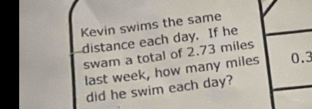 Kevin swims the same 
distance each day. If he 
swam a total of 2.73 miles
last week, how many miles 0.3
did he swim each day?