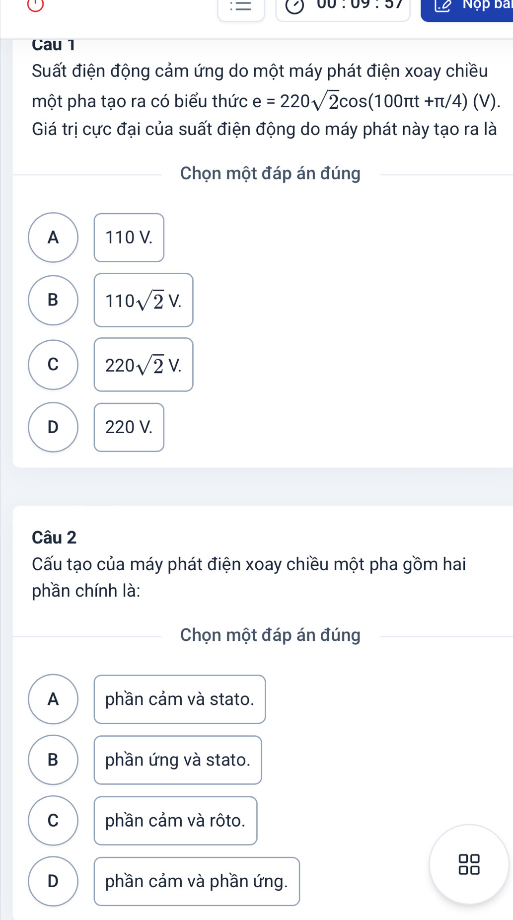 = Nộp bai
09.5 
Cau 1
Suất điện động cảm ứng do một máy phát điện xoay chiều
một pha tạo ra có biểu thức e=220sqrt(2)cos (100π t+π /4)(V). 
Giá trị cực đại của suất điện động do máy phát này tạo ra là
Chọn một đáp án đúng
A 110 V.
B 110sqrt(2)V.
C 220sqrt(2)V.
D 220 V.
Câu 2
Cấu tạo của máy phát điện xoay chiều một pha gồm hai
phần chính là:
Chọn một đáp án đúng
A phần cảm và stato.
B phần ứng và stato.
C phần cảm và rôto.
D phần cảm và phần ứng.