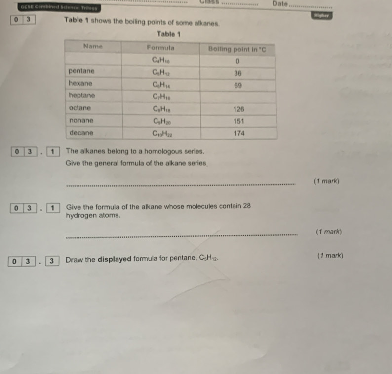 Class
GCSE Combined Sclence: Trilogy _Date_ Higher
0 3 Table 1 shows the boiling points of some alkanes.
Table 1
0 3 . 1  The alkanes belong to a homologous series.
Give the general formula of the alkane series
_(1 mark)
0 3 .  1  Give the formula of the alkane whose molecules contain 28
hydrogen atoms.
_(1 mark)
0 3 . 「3 ] Draw the displayed formula for pentane, C_5H_12. (1 mark)