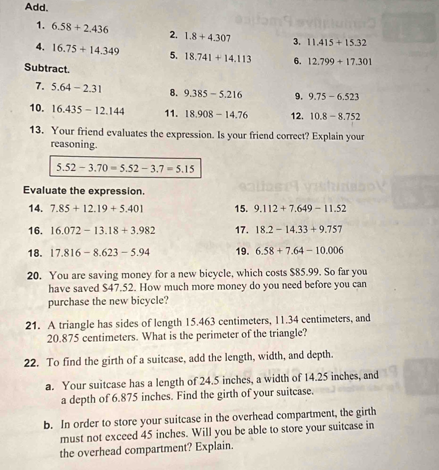 Add. 
1. 6.58+2.436 2. 1.8+4.307
3. 11.415+15.32
4. 16.75+14.349 5. 18.741+14.113 6. 12.799+17.301
Subtract. 
7. 5.64-2.31
8. 9.385-5.216 9. 9.75-6.523
10. 16.435-12.144 11. 18.908-14.76 12. 10.8-8.752
13. Your friend evaluates the expression. Is your friend correct? Explain your 
reasoning.
5.52-3.70=5.52-3.7=5.15
Evaluate the expression. 
14. 7.85+12.19+5.401 15. 9.112+7.649-11.52
16. 16.072-13.18+3.982 17. 18.2-14.33+9.757
18. 17.816-8.623-5.94 19. 6.58+7.64-10.006
20. You are saving money for a new bicycle, which costs $85.99. So far you 
have saved $47.52. How much more money do you need before you can 
purchase the new bicycle? 
21. A triangle has sides of length 15.463 centimeters, 11.34 centimeters, and
20.875 centimeters. What is the perimeter of the triangle? 
22. To find the girth of a suitcase, add the length, width, and depth. 
a. Your suitcase has a length of 24.5 inches, a width of 14.25 inches, and 
a depth of 6.875 inches. Find the girth of your suitcase. 
b. In order to store your suitcase in the overhead compartment, the girth 
must not exceed 45 inches. Will you be able to store your suitcase in 
the overhead compartment? Explain.
