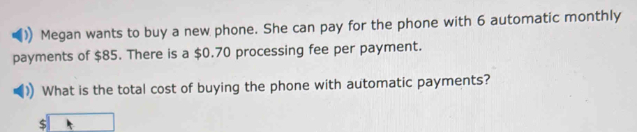 Megan wants to buy a new phone. She can pay for the phone with 6 automatic monthly 
payments of $85. There is a $0.70 processing fee per payment. 
What is the total cost of buying the phone with automatic payments?
beginarrayr  $□ endarray