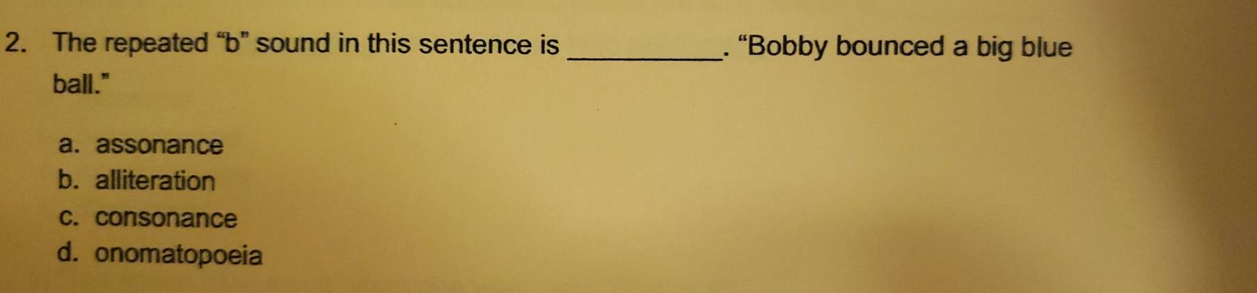 The repeated “b” sound in this sentence is _. “Bobby bounced a big blue
ball."
a. assonance
b. alliteration
c. consonance
d. onomatopoeia