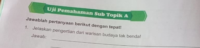 Uji Pemahaman Sub Topik A 
Jawablah pertanyaan berikut dengan tepat! 
_ 
1. Jelaskan pengertian dari warisan budaya tak benda! 
Jawab: 
_