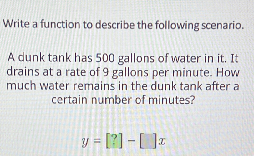 Write a function to describe the following scenario. 
A dunk tank has 500 gallons of water in it. It 
drains at a rate of 9 gallons per minute. How 
much water remains in the dunk tank after a 
certain number of minutes?
y=[?]-[]x