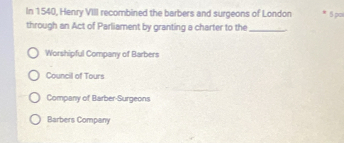 In 1540, Henry VIII recombined the barbers and surgeons of London 5 po
through an Act of Parliament by granting a charter to the_
Worshipful Company of Barbers
Council of Tours
Company of Barber-Surgeons
Barbers Company