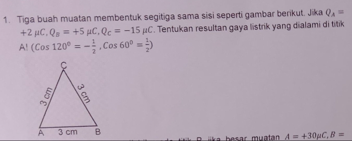 Tiga buah muatan membentuk segitiga sama sisi seperti gambar berikut. Jika Q_A=
+2mu C, Q_B=+5mu C, Q_C=-15mu C. Tentukan resultan gaya listrik yang dialami di titik
A!(Cos120^0=- 1/2 , Cos60^0= 1/2 )
iika b esar muatan A=+30mu C, B=