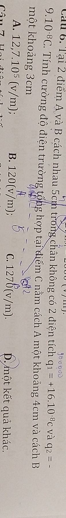Cau 6. Tại 2 điểm A và B cách nhau 5cm trong chân không có 2 điện tích q_1=+16.10^(-8)c và q_2=-
9.10^(-8)C. Tính cường độ điện trường tổng hợp tại điểm C nằm cách A một khoảng 4cm và cách B
một khoảng 3cm
A. 12,7.10^5(v/m). B. 120(v/m); C. 1270(v/m). D. một kết quả khác.