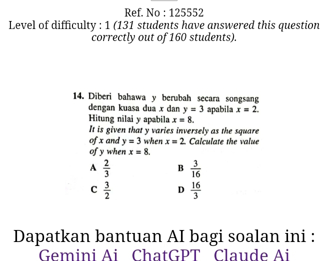 Ref. No : 125552
Level of difficulty : 1 (131 students have answered this question
correctly out of 160 students).
14. Diberi bahawa y berubah secara songsang
dengan kuasa dua x dan y=3 apabila x=2. 
Hitung nilai y apabila x=8. 
It is given that y varies inversely as the square
of x and y=3 when x=2. Calculate the value
of y when x=8.
A  2/3 
B  3/16 
C  3/2 
D  16/3 
Dapatkan bantuan AI bagi soalan ini :
Gemini Ai ChatGPT Claude Ai