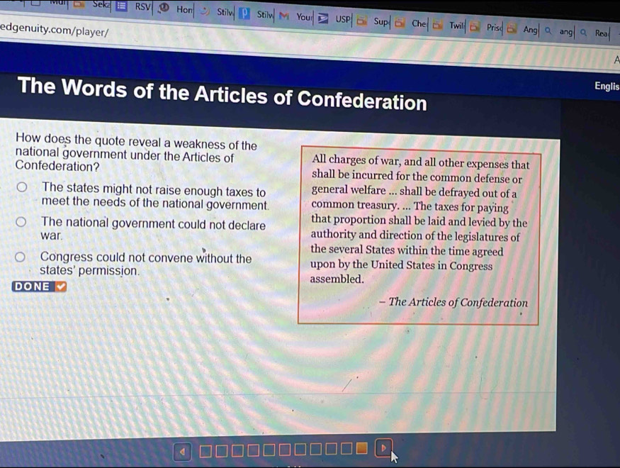 RS Hon Stilv Stilv You US
edgenuity.com/player/
Ang
Englis
The Words of the Articles of Confederation
How does the quote reveal a weakness of the
national government under the Articles of All charges of war, and all other expenses that
Confederation? shall be incurred for the common defense or
The states might not raise enough taxes to general welfare ... shall be defrayed out of a
meet the needs of the national government. common treasury. ... The taxes for paying
that proportion shall be laid and levied by the
The national government could not declare authority and direction of the legislatures of
war. the several States within the time agreed
Congress could not convene without the upon by the United States in Congress
states' permission.
assembled.
DONE
- The Articles of Confederation