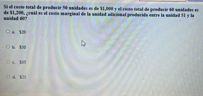 Si el costo total de producir 50 unidades es de $1,000 y el costo total de producir 60 unidades es
de $1,200, ¿cuál es el costo marginal de la unidad adicional producida entre la unidad 51 y la
unidad 60?
a. $20
b. $50
c. $35
d. $25