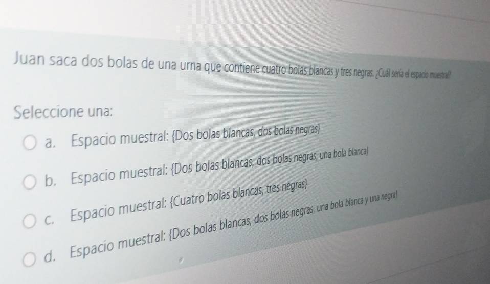 Juan saca dos bolas de una urna que contiene cuartro bolas ba res negras. ¿Cuál sería el espacio muestraf?
Seleccione una:
a. Espacio muestral: Dos bolas blancas, dos bolas negras
b. Espacio muestral: Dos bolas blancas, dos bolas negras, una bola blanca)
c. Espacio muestral: Cuatro bolas blancas, tres negras
d. Espacio muestral: Dos bolas blancas, dos bolas negras, una bola blanca y una negra