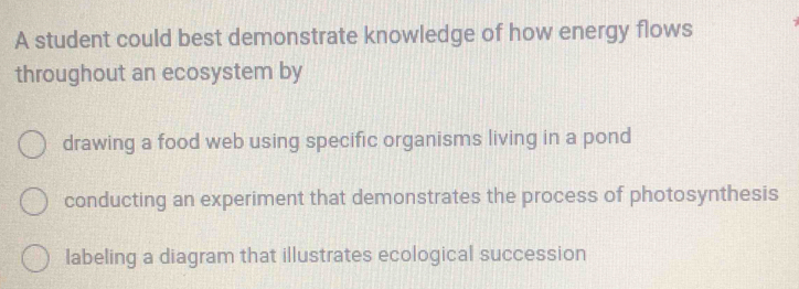 A student could best demonstrate knowledge of how energy flows
throughout an ecosystem by
drawing a food web using specific organisms living in a pond
conducting an experiment that demonstrates the process of photosynthesis
labeling a diagram that illustrates ecological succession