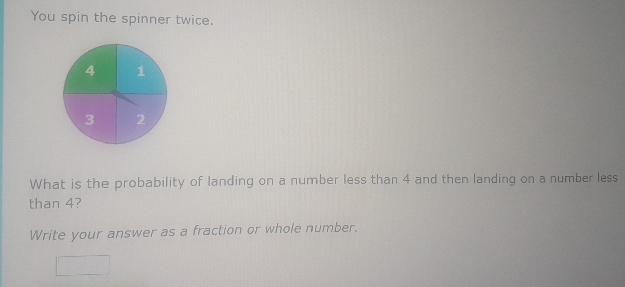 You spin the spinner twice. 
What is the probability of landing on a number less than 4 and then landing on a number less 
than 4? 
Write your answer as a fraction or whole number.