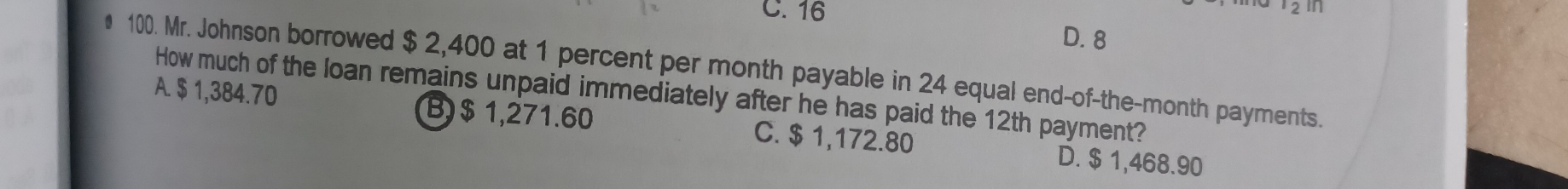 C. 16
2 in
D. 8
# 100. Mr. Johnson borrowed $ 2,400 at 1 percent per month payable in 24 equal end-of-the-month payments.
A. $ 1,384.70 How much of the loan remains unpaid immediately after he has paid the 12th payment?
B) $ 1,271.60 C. $ 1,172.80 D. $ 1,468.90