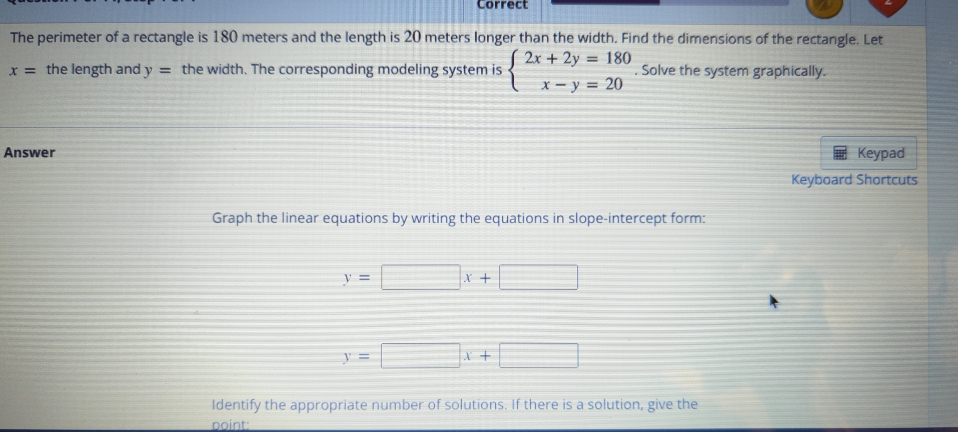 Correct 
The perimeter of a rectangle is 180 meters and the length is 20 meters longer than the width. Find the dimensions of the rectangle. Let
x= the length and y= the width. The corresponding modeling system is beginarrayl 2x+2y=180 x-y=20endarray.. Solve the system graphically. 
Answer Keypad 
Keyboard Shortcuts 
Graph the linear equations by writing the equations in slope-intercept form:
y=□ x+□
y=□ x+□
Identify the appropriate number of solutions. If there is a solution, give the 
point: