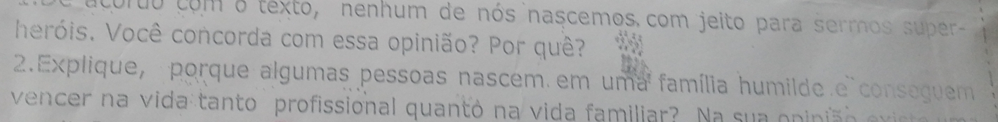 curuo como texto, nenhum de nós nascemos com jeito para sermos super- 
heróis. Você concorda com essa opinião? Por quê? 
2.Explique, porque algumas pessoas nascem em uma família humilde e conseguem 
vencer na vida tanto profissional quantó na vida familiar? Na sua opiniã o evie