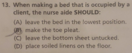 When making a bed that is occupied by a
client, the nurse aide SHOULD:
(A) leave the bed in the lowest position.
(B) make the toe pleat.
(C) leave the bottom sheet untucked.
(D) place soiled linens on the floor.