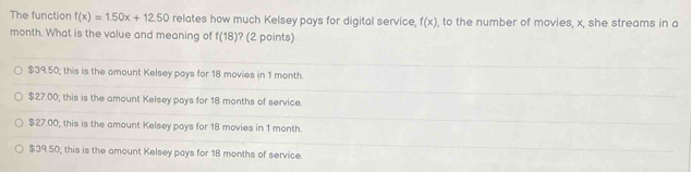 The function f(x)=1.50x+12.50 relates how much Kelsey pays for digital service, f(x) , to the number of movies, x, she streams in a
month. What is the value and meaning of f(18) ? (2 points)
$39.50; this is the amount Kelsey pays for 18 movies in 1 month.
$27.00; this is the amount Kelsey pays for 18 months of service.
$27.00; this is the amount Kelsey pays for 18 movies in 1 month.
$39.50; this is the amount Kelsey pays for 18 months of service.