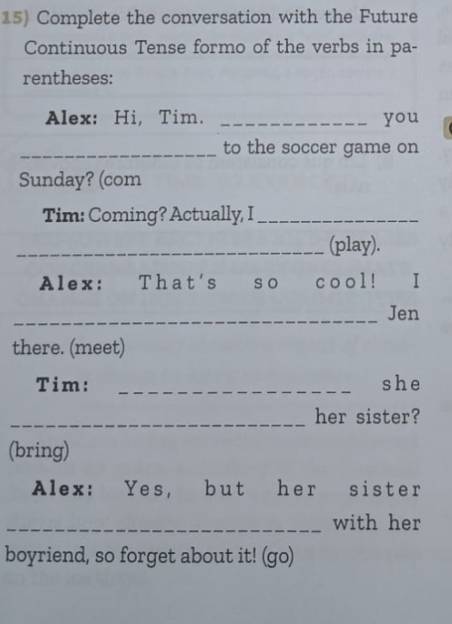 Complete the conversation with the Future 
Continuous Tense formo of the verbs in pa- 
rentheses: 
Alex: Hi, Tim. _you 
_to the soccer game on 
Sunday? (com 
Tim: Coming? Actually, I_ 
_(play). 
Alex: That's so cool! ₹I 
_Jen 
there. (meet) 
Tim: _she 
_her sister? 
(bring) 
Alex: Yes, but her sister 
_with her 
boyriend, so forget about it! (go)