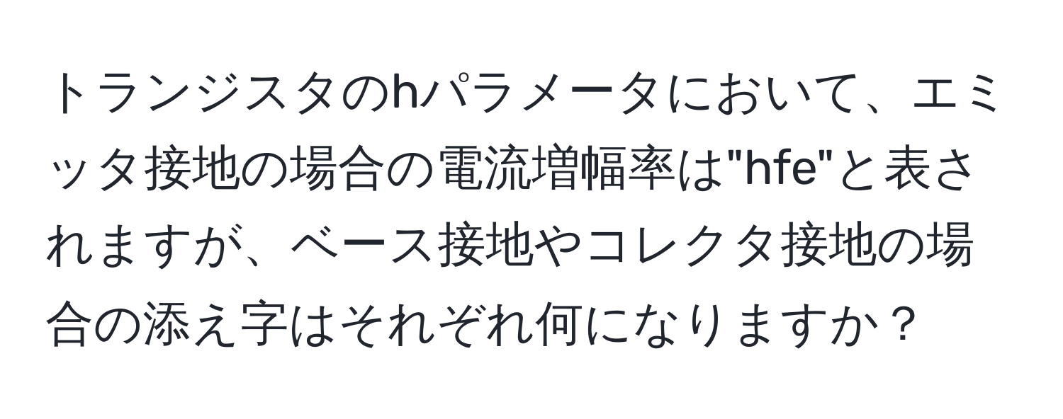 トランジスタのhパラメータにおいて、エミッタ接地の場合の電流増幅率は"hfe"と表されますが、ベース接地やコレクタ接地の場合の添え字はそれぞれ何になりますか？