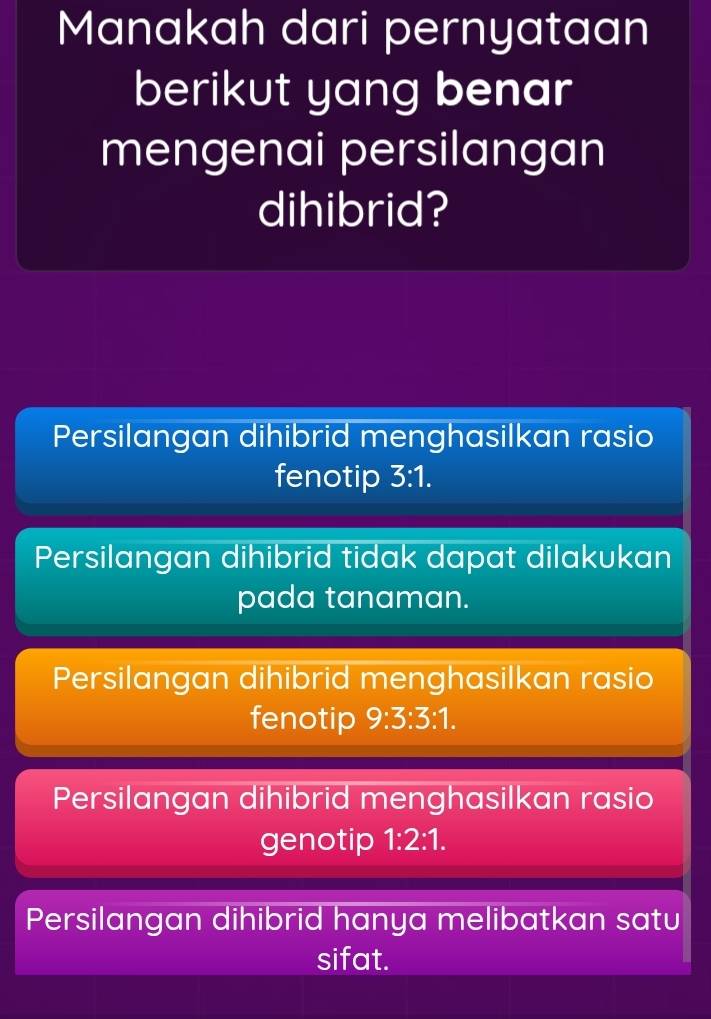 Manakah dari pernyataan
berikut yang benar
mengenai persilangan
dihibrid?
Persilangan dihibrid menghasilkan rasio
fenotip 3:1.
Persilangan dihibrid tidak dapat dilakukan
pada tanaman.
Persilangan dihibrid menghasilkan rasio
fenotip 9:3:3:1.
Persilangan dihibrid menghasilkan rasio
genotip 1:2:1.
Persilangan dihibrid hanya melibatkan satu
sifat.