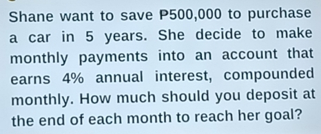 Shane want to save P500,000 to purchase 
a car in 5 years. She decide to make 
monthly payments into an account that 
earns 4% annual interest, compounded 
monthly. How much should you deposit at 
the end of each month to reach her goal?