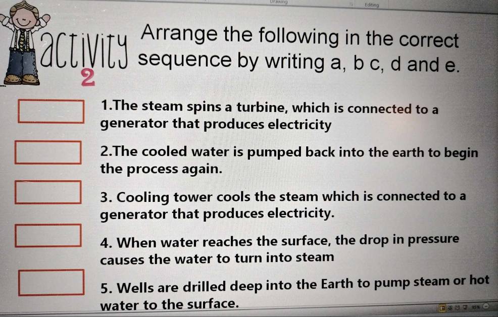 Urawing Editing 
Arrange the following in the correct 
activity sequence by writing a, b c, d and e. 
2 
1.The steam spins a turbine, which is connected to a 
generator that produces electricity 
2.The cooled water is pumped back into the earth to begin 
the process again. 
3. Cooling tower cools the steam which is connected to a 
generator that produces electricity. 
4. When water reaches the surface, the drop in pressure 
causes the water to turn into steam 
5. Wells are drilled deep into the Earth to pump steam or hot 
water to the surface.