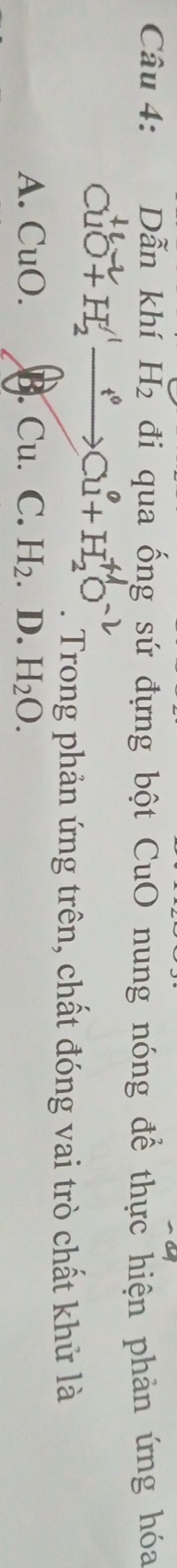 Dẫn khí H_2 đi qua ống sứ đựng bột CuO nung nóng để thực hiện phản ứng hóa
CuO+H, —→Cu+H, O. Trong phản ứng trên, chất đóng vai trò chất khử là
A. CuO. B. Cu. C. H_2 D. H_2O.