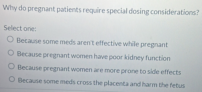 Why do pregnant patients require special dosing considerations?
Select one:
Because some meds aren't effective while pregnant
Because pregnant women have poor kidney function
Because pregnant women are more prone to side effects
Because some meds cross the placenta and harm the fetus