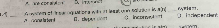 A. are consistent B. intersect C. an
1.4) _A system of linear equations with at least one solution is a(n) _system.
A. consistent B. dependent C. inconsistent D. independent
tion i a(n) svstem.