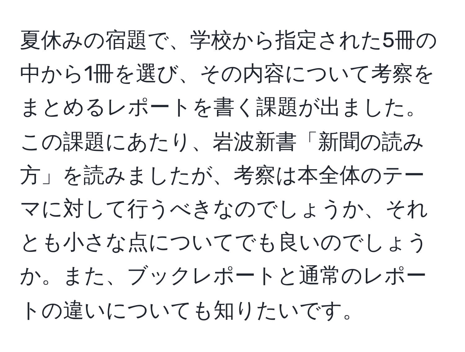 夏休みの宿題で、学校から指定された5冊の中から1冊を選び、その内容について考察をまとめるレポートを書く課題が出ました。この課題にあたり、岩波新書「新聞の読み方」を読みましたが、考察は本全体のテーマに対して行うべきなのでしょうか、それとも小さな点についてでも良いのでしょうか。また、ブックレポートと通常のレポートの違いについても知りたいです。