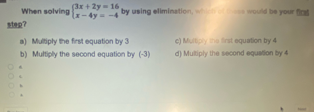 When solving beginarrayl 3x+2y=16 x-4y=-4endarray. by using elimination, which of these would be your first
step?
a) Multiply the first equation by 3 c) Multiply the first equation by 4
b) Multiply the second equation by (-3) d) Multiply the second equation by 4
d.
c
b.
a.
Next