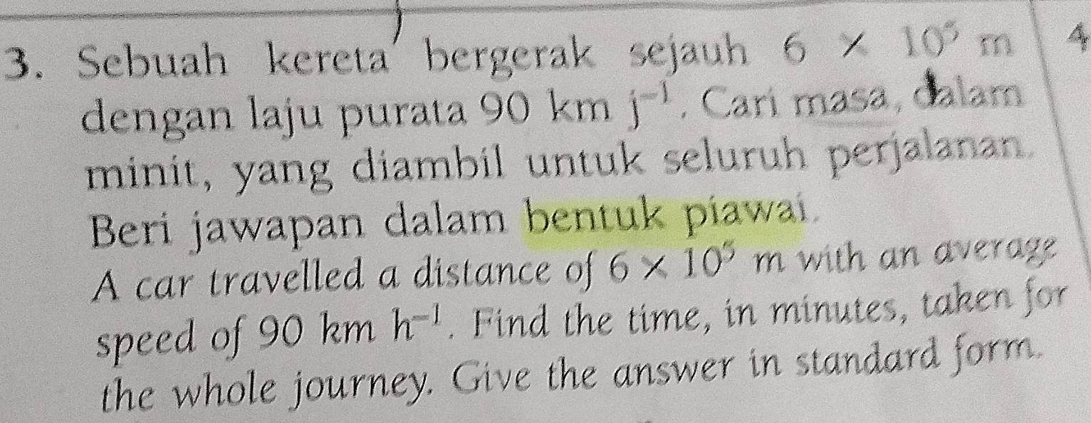 Sebuah kereta' bergerak sejauh 6* 10^5m
dengan laju purata 90 km j^(-1). Cari masa, dalam 
minit, yang diambil untuk seluruh perjalanan. 
Beri jawapan dalam bentuk piawai. 
A car travelled a distance of 6* 10^5m with an average 
speed of 90 km h^(-1). Find the time, in minutes, taken for 
the whole journey. Give the answer in standard form.