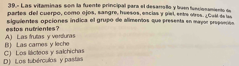 39.- Las vitaminas son la fuente principal para el desarrollo y buen funcionamiento de
partes del cuerpo, como ojos, sangre, huesos, encías y piel, entre otros. ¿Cuál de las
siguientes opciones indica el grupo de alimentos que presenta en mayor proporción
estos nutrientes?
A) Las frutas y verduras
B) Las carnes y leche
C) Los lácteos y salchichas
D) Los tubérculos y pastas