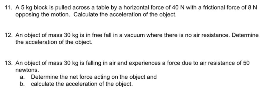 A 5 kg block is pulled across a table by a horizontal force of 40 N with a frictional force of 8 N
opposing the motion. Calculate the acceleration of the object. 
12. An object of mass 30 kg is in free fall in a vacuum where there is no air resistance. Determine 
the acceleration of the object. 
13. An object of mass 30 kg is falling in air and experiences a force due to air resistance of 50
newtons. 
a. Determine the net force acting on the object and 
b. calculate the acceleration of the object.