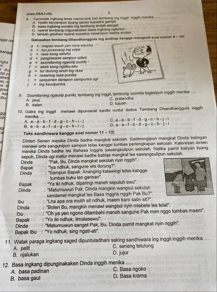 jawa.ASAJ.cIp. 3
8. Tumindak ingkang leres manut wos (isi) tembang ing inggil inggih menika ..
A. nyalin karyanipun tiyang sanes supados gampil.
B. basa ingkang wonten ing tembang endah sanget.
C. nyerat tembang migunakaken basa ingkang nglantur.
D. tansah gladhen nyerat supados basanipun dados endah.
ngge nja Gatosaken tembang Dhandhanggula ing andhap kangge mangsuli soal nomer 9-10!
a= mapan ewuh yen nora weruha
b= tan jumeneng ing uripe
kangg c= rasa kang satuhu
d= pangrasane sampun udani
ngka θ = sasmitaning ngaurip puniki '
ni. f= akeh kang ngaku-aku
lbu g= tur durung wruh ing rasa
dal pu h= rasaning rasa punika
atres i= upayanen darapon sampuma ugi
as, k j= ing kauripanira
a ib
gran
ka
ibu 9. Sasmitaning ngaurip puniki, tembang ing inggil, tembung sasmita tegesipun inggih menika ....
A. janji C. pratandha
B. dalan D. tujuan
gg 10. Gatra ing inggil menawi dipunserat kanthi runtut dados Tembang Dhandhanggula inggih
ah menika ....
A. e-a-b-f-d-g-c-h-i-j C. a-e-b-f· d-g-c-h-j-i
g B. e-b-a-f-d-g-c-h-i-j D. a-e-f-b-d-g-c-h-j-i
a Teks sandhiwara kangge soal nomer 11-12!
Dinten Senen menika Dinda badhe mangkat sekolah. Saderengipun mangkat Dinda kelingan
menawi arta sangunipun sampun telas kangge tumbas perlengkapan sekolah. Kaleresan dinten
menika Dinda badhe les Bahasa Inggris sawangsulipun sekolah. Nalika pamit kaliyan tiyang
sepuh, Dinda ugi matur menawi badhe bablas mangkat les sawangsulipun sekolah.
Dinda : ''Pak, Bu, Dinda mangkat sekolah riyin nggih''.
Bapak : 'Iya ndhuk, sangune wis durung?''.
Dinda : ''Sampun Bapak. Ananging kalawingi telas kangge
tumbas buku Ian garisan".
Bapak ''Ya iki ndhuk, diparingi maneh sepuluh ewu''.
Dinda "Maturnuwun Pak. Dinda mangkin wangsui sekolah
sandamel mangkat les Basa Inggris nggih Pak Bu?".
lbu : "Lha apa ora mulih sit ndhuk, maem karo salin sit?'.
Dinda "Boten Bu, mangkin menawi wangsul riyin mlebete les telat".
lbu "Oh ya yen ngono ditambahi maneh sangune Pak men nggo tumbas maém".
Bapak ''Yo iki ndhuk, limalasewu''.
Dinda ''Maturnuwun sanget Pak, Bu. Dinda pamit mangkat riyin nggih'.
Bapak Ibu : "Yo ndhuk, sing ngati-ati".
11. Watak paraga ingkang saged dipuntuladhani saking sandhiwara ing inggil inggih menika ....
A. pelit C. seneng tetulung
B. njalukan D. jujur
12. Basa ingkang dipunginakaken Dinda inggih menika ....
A. basa padinan C. Basa ngoko
B. basa gaul D. Basa krama