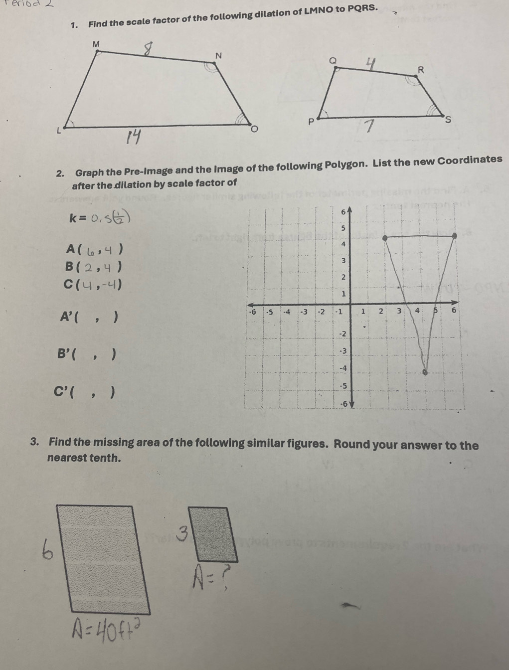 Find the scale factor of the following dilation of LMNO to PQRS. 
2. Graph the Pre-Image and the Image of the following Polygon. List the new Coordinates 
after the dilation by scale factor of
k= S( 1/2 )
A(6,4)
B (2,4)
C (4,-4)
A'( ,)
B'(,)
C'(,)
3. Find the missing area of the following similar figures. Round your answer to the 
nearest tenth.