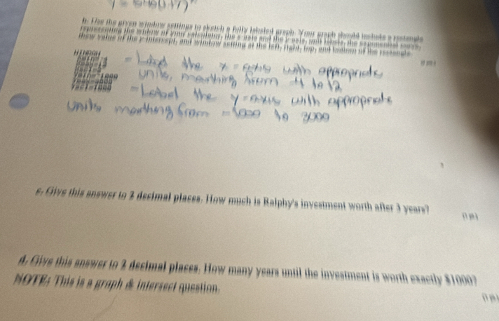 Das ts inge in skeich a fully lohsled graph. Your graph should instuds a resta g h 

m e w s e is i t . n d wi nto w ssting of te le 
1 + 
s. Give this answer to 2 decimal places. How much is Ralphy's investment worth after 3 years? 
d. Give this answer to 2 decimal places. How many years until the investment is worth exactly $1000? 
NOTE: This is a graph & intersect question. ü p