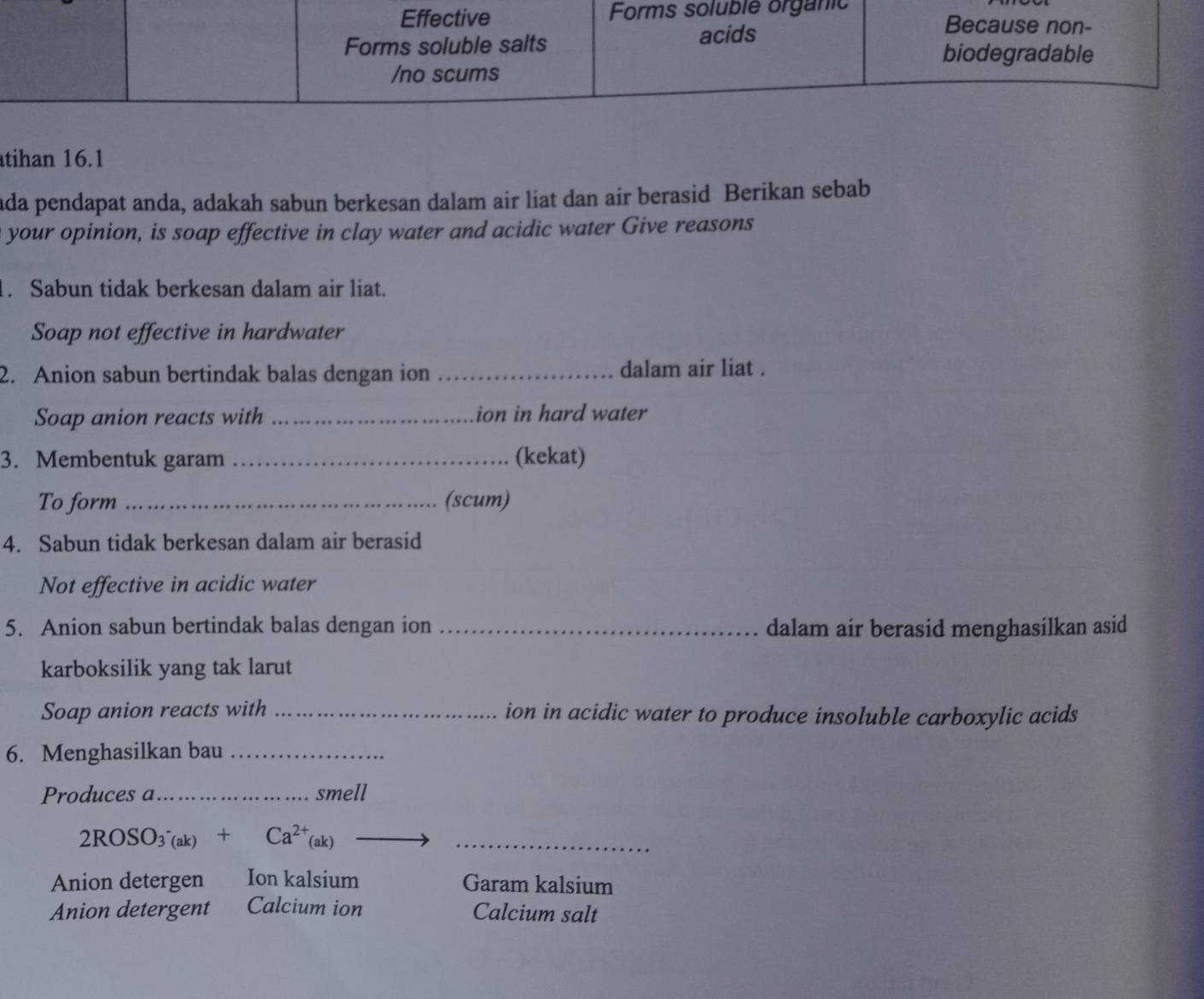 Effective Forms soluble organic Because non-
Forms soluble salts acids
biodegradable
/no scums
tihan 16.1
ada pendapat anda, adakah sabun berkesan dalam air liat dan air berasid Berikan sebab
your opinion, is soap effective in clay water and acidic water Give reasons
1. Sabun tidak berkesan dalam air liat.
Soap not effective in hardwater
2. Anion sabun bertindak balas dengan ion _dalam air liat .
Soap anion reacts with _ion in hard water
3. Membentuk garam _(kekat)
To form _(scum)
4. Sabun tidak berkesan dalam air berasid
Not effective in acidic water
5. Anion sabun bertindak balas dengan ion _dalam air berasid menghasilkan asid
karboksilik yang tak larut
Soap anion reacts with _ion in acidic water to produce insoluble carboxylic acids
6. Menghasilkan bau_
Produces a_ smell
_ 2ROSO_3^(-(ak)+Ca^2+)(ak)
Anion detergen Ion kalsium Garam kalsium
Anion detergent Calcium ion Calcium salt