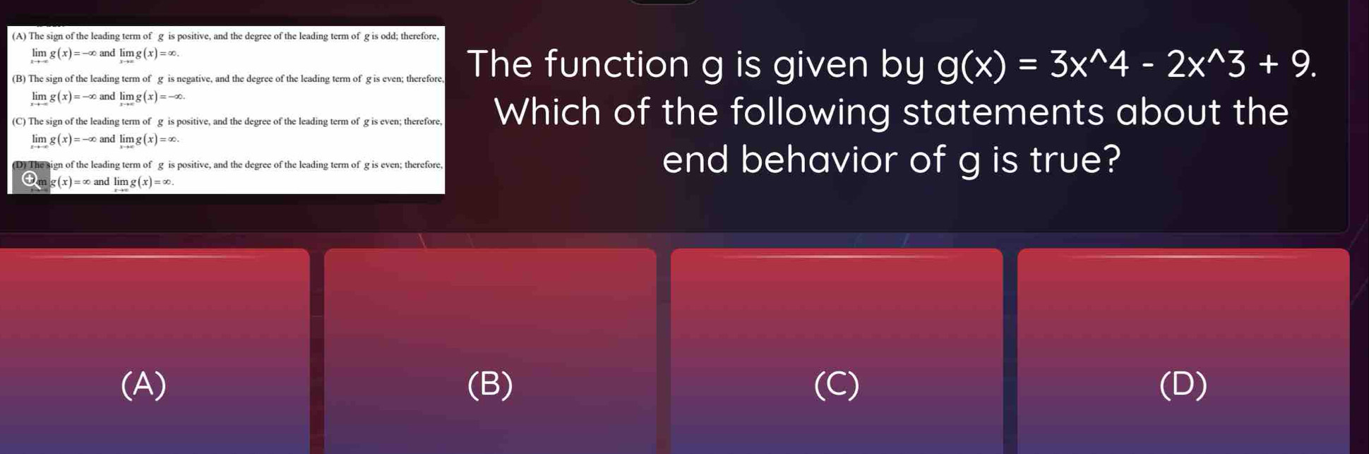 (A) The sign of the leading term of g is positive, and the degree of the leading term of g is odd; therefore,
limlimits _xto -∈fty g(x)=-∈fty and limlimits _xto ∈fty g(x)=∈fty.
(B) The sign of the leading term of g is negative, and the degree of the leading term of g is even; therefore, The function g is given by g(x)=3x^(wedge)4-2x^(wedge)3+9.
limlimits _xto -∈fty g(x)=-∈fty and limlimits _xto -∈fty g(x)=-∈fty.
(C) The sign of the leading term of g is positive, and the degree of the leading term of g is even; therefore, Which of the following statements about the
limlimits _xto -∈fty g(x)=-∈fty and limlimits _xto ∈fty g(x)=∈fty.
D) The sign of the leading term of g is positive, and the degree of the leading term of g is even; therefore. end behavior of g is true?
mg(x)=∈fty and limlimits _xto ∈fty g(x)=∈fty.
(A) (B) (D)
a